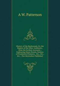 History of the Backwoods, Or, the Region of the Ohio: Authentic, from the Earliest Accounts ; Embracing Many Events, Notices of Prominent Pioneers, . Etc., Etc., Etc. ; Not Heretofore Published