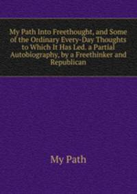 My Path Into Freethought, and Some of the Ordinary Every-Day Thoughts to Which It Has Led. a Partial Autobiography, by a Freethinker and Republican
