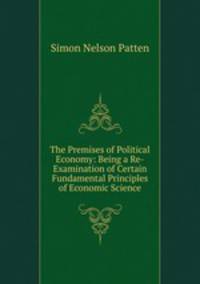 The Premises of Political Economy: Being a Re-Examination of Certain Fundamental Principles of Economic Science