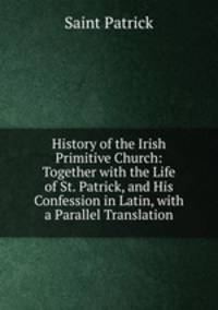 History of the Irish Primitive Church: Together with the Life of St. Patrick, and His Confession in Latin, with a Parallel Translation