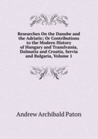 Researches On the Danube and the Adriatic; Or Contributions to the Modern History of Hungary and Translvania, Dalmatia and Croatia, Servia and Bulgaria, Volume 1