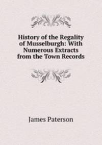 History of the Regality of Musselburgh: With Numerous Extracts from the Town Records