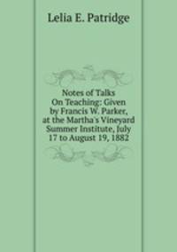 Notes of Talks On Teaching: Given by Francis W. Parker, at the Martha's Vineyard Summer Institute, July 17 to August 19, 1882