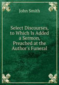 Select Discourses, to Which Is Added a Sermon, Preached at the Author's Funeral