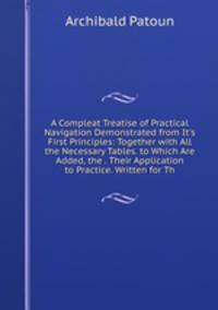 A Compleat Treatise of Practical Navigation Demonstrated from It's First Principles: Together with All the Necessary Tables. to Which Are Added, the . Their Application to Practice. Written for Th