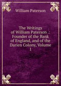 The Writings of William Paterson .: Founder of the Bank of England, and of the Darien Colony, Volume 1