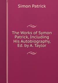 The Works of Symon Patrick, Including His Autobiography, Ed. by A. Taylor