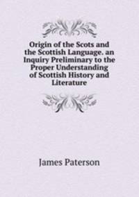 Origin of the Scots and the Scottish Language. an Inquiry Preliminary to the Proper Understanding of Scottish History and Literature