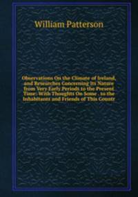 Observations On the Climate of Ireland, and Researches Concerning Its Nature from Very Early Periods to the Present Time: With Thoughts On Some . to the Inhabitants and Friends of This Countr