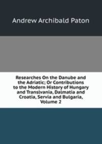 Researches On the Danube and the Adriatic; Or Contributions to the Modern History of Hungary and Translvania, Dalmatia and Croatia, Servia and Bulgaria, Volume 2