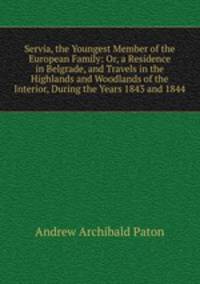 Servia, the Youngest Member of the European Family: Or, a Residence in Belgrade, and Travels in the Highlands and Woodlands of the Interior, During the Years 1843 and 1844