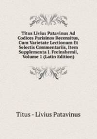 Titus Livius Patavinus Ad Codices Parisinos Recensitus, Cum Varietate Lectionum Et Selectis Commentariis, Item Supplementa J. Freinshemii, Volume 1 (Latin Edition)