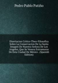 Disertacion Critico-Theo-Filosofica Sobre La Conservacion De La Santa Imagen De Nuestra Senora De Los Angeles, Que Se Venera Extramuros De Esta Ciudad De Mexico . (Spanish Edition)