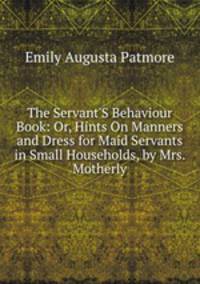 The Servant'S Behaviour Book: Or, Hints On Manners and Dress for Maid Servants in Small Households, by Mrs. Motherly