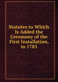 Statutes to Which Is Added the Ceremony of the First Installation, in 1783