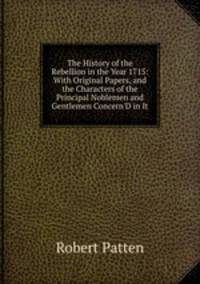 The History of the Rebellion in the Year 1715: With Original Papers, and the Characters of the Principal Noblemen and Gentlemen Concern'D in It
