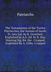 The Testamentes of the Twelve Patriarches, the Sonnes of Iacob: Tr. Into Lat. by R. Grosthed: Englished by A.G. Ed. by R. Day. Wanting Sig. B4. the . Cropped. Englished By A. Gilby. Cropped.