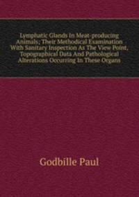 Lymphatic Glands In Meat-producing Animals; Their Methodical Examination With Sanitary Inspection As The View Point, Topographical Data And Pathological Alterations Occurring In These Organs