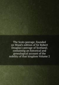 The Scots peerage; founded on Wood's edition of Sir Robert Douglas's peerage of Scotland; containing an historical and genealogical account of the nobility of that kingdom Volume 2
