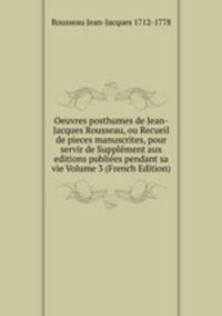 Oeuvres posthumes de Jean-Jacques Rousseau, ou Recueil de pieces manuscrites, pour servir de Supplement aux editions publiees pendant sa vie Volume 3 (French Edition)