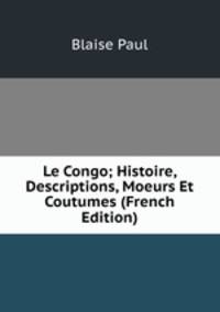 Le Congo; Histoire, Descriptions, Moeurs Et Coutumes (French Edition)