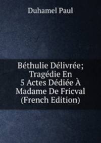 Bethulie Delivree; Tragedie En 5 Actes Dediee A Madame De Fricval (French Edition)