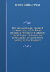 The Scots peerage: founded on Wood's ed. of Sir Robert Douglas's Peerage of Scotland; containing an historical and genealogical account of the nobility of that kingdom