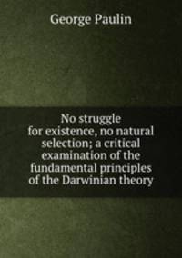 No struggle for existence, no natural selection; a critical examination of the fundamental principles of the Darwinian theory