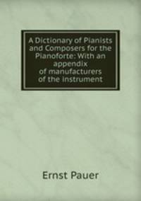 A Dictionary of Pianists and Composers for the Pianoforte: With an appendix of manufacturers of the instrument