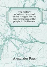 The history of reform: a record of the struggle for the representation of the people in Parliament