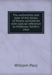 The authorship and date of the books of Moses considered with special reference to Professor Smith's view