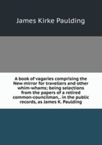 A book of vagaries comprising the New mirror for travellers and other whim-whams; being selections from the papers of a retired common-councilman, . in the public records, as James K. Paulding