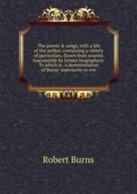 The poems &amp; songs, with a life of the author, containing a variety of particulars, drawn from sources inaccessible by former biographers. To which is . a demonstration of Burns' superiority to eve