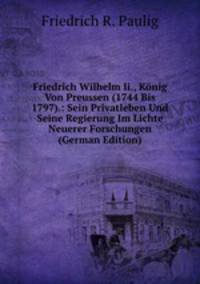 Friedrich Wilhelm Ii., Konig Von Preussen (1744 Bis 1797).: Sein Privatleben Und Seine Regierung Im Lichte Neuerer Forschungen (German Edition)