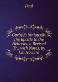 Gpros@ braious@. the Epistle to the Hebrews, a Revised Tr., with Notes, by J.E. Howard