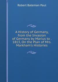 A History of Germany, from the Invasion of Germany by Marius to . 1813, On the Plan of Mrs. Markham's Histories