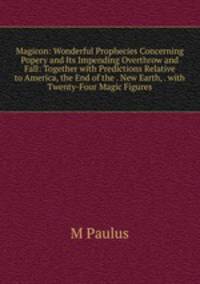 Magicon: Wonderful Prophecies Concerning Popery and Its Impending Overthrow and Fall: Together with Predictions Relative to America, the End of the . New Earth, . with Twenty-Four Magic Figures
