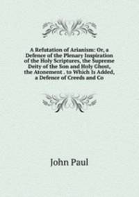 A Refutation of Arianism: Or, a Defence of the Plenary Inspiration of the Holy Scriptures, the Supreme Deity of the Son and Holy Ghost, the Atonement . to Which Is Added, a Defence of Creeds and Co