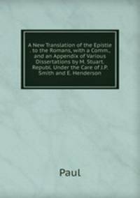 A New Translation of the Epistle . to the Romans, with a Comm., and an Appendix of Various Dissertations by M. Stuart. Republ. Under the Care of J.P. Smith and E. Henderson
