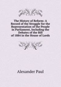The History of Reform: A Record of the Struggle for the Representation of the People in Parliament, Including the Debates of the Bill of 1884 in the House of Lords