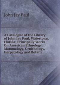 A Catalogue of the Library of John Jay Paul, Watertown, Florida: Principally Works On American Ethnology, Mammalogy, Ornithology, Herpetology and Botany