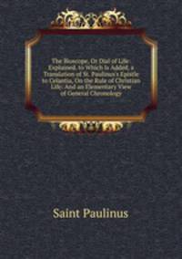 The Bioscope, Or Dial of Life: Explained. to Which Is Added, a Translation of St. Paulinus's Epistle to Celantia, On the Rule of Christian Life: And an Elementary View of General Chronology