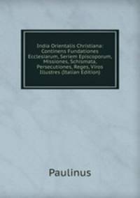 India Orientalis Christiana: Continens Fundationes Ecclesiarum, Seriem Episcoporum, Missiones, Schismata, Persecutiones, Reges, Viros Illustres (Italian Edition)