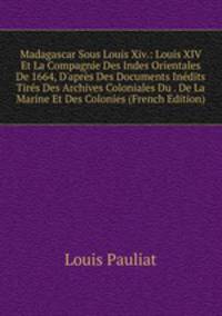Madagascar Sous Louis Xiv.: Louis XIV Et La Compagnie Des Indes Orientales De 1664, D'apr?s Des Documents In?dits Tir?s Des Archives Coloniales Du . De La Marine Et Des Colonies (French Edition)