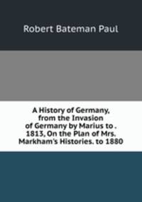 A History of Germany, from the Invasion of Germany by Marius to . 1813, On the Plan of Mrs. Markham's Histories. to 1880