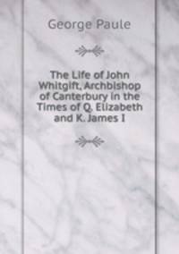 The Life of John Whitgift, Archbishop of Canterbury in the Times of Q. Elizabeth and K. James I.