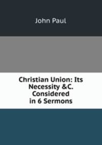 Christian Union: Its Necessity &amp;C. Considered in 6 Sermons