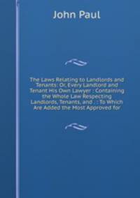The Laws Relating to Landlords and Tenants: Or, Every Landlord and Tenant His Own Lawyer : Containing the Whole Law Respecting Landlords, Tenants, and . : To Which Are Added the Most Approved for