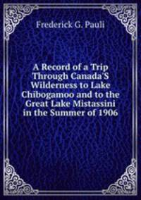A Record of a Trip Through Canada'S Wilderness to Lake Chibogamoo and to the Great Lake Mistassini in the Summer of 1906