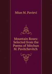 Mountain Roses: Selected from the Poems of Mitchun M. Pavitchevitch .